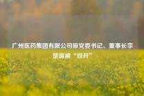 广州医药集团有限公司原党委书记、董事长李楚源被“双开”