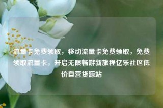 流量卡免费领取，移动流量卡免费领取，免费领取流量卡，开启无限畅游新旅程亿乐社区低价自营货源站