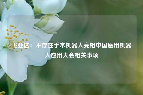 飞亚达：不存在手术机器人亮相中国医用机器人应用大会相关事项  第1张