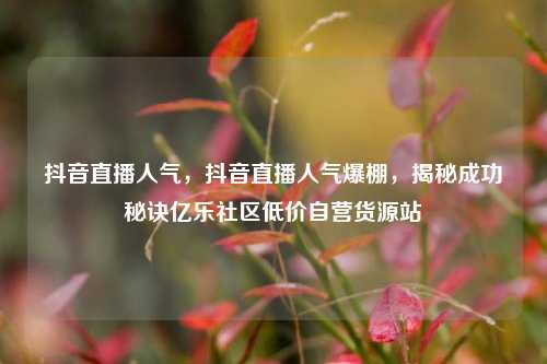 抖音直播人气	，抖音直播人气爆棚，揭秘成功秘诀亿乐社区低价自营货源站  第1张