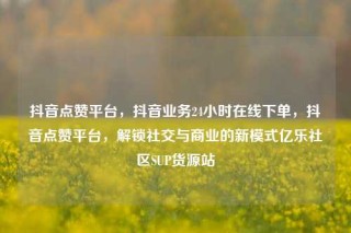 抖音点赞平台，抖音业务24小时在线下单，抖音点赞平台，解锁社交与商业的新模式亿乐社区SUP货源站