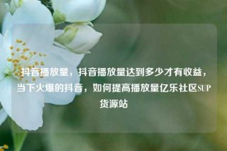 抖音播放量，抖音播放量达到多少才有收益，当下火爆的抖音，如何提高播放量亿乐社区SUP货源站