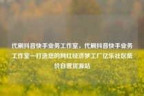 代刷抖音快手业务工作室，代刷抖音快手业务工作室—打造您的网红经济梦工厂亿乐社区低价自营货源站