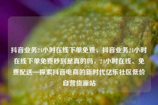 抖音业务24小时在线下单免费，抖音业务24小时在线下单免费秒到是真的吗，24小时在线、免费配送—探索抖音电商的新时代亿乐社区低价自营货源站