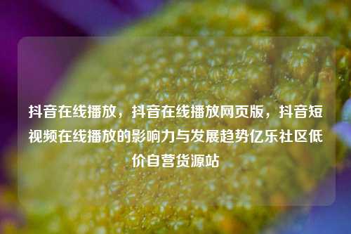 抖音在线播放，抖音在线播放网页版，抖音短视频在线播放的影响力与发展趋势亿乐社区低价自营货源站  第1张