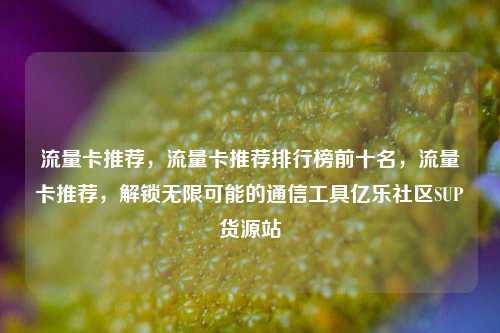 流量卡推荐，流量卡推荐排行榜前十名，流量卡推荐	，解锁无限可能的通信工具亿乐社区SUP货源站  第1张