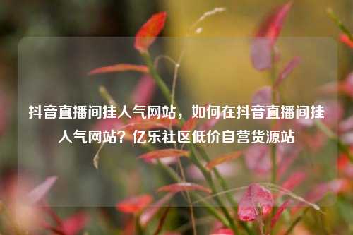 抖音直播间挂人气网站	，如何在抖音直播间挂人气网站？亿乐社区低价自营货源站  第1张