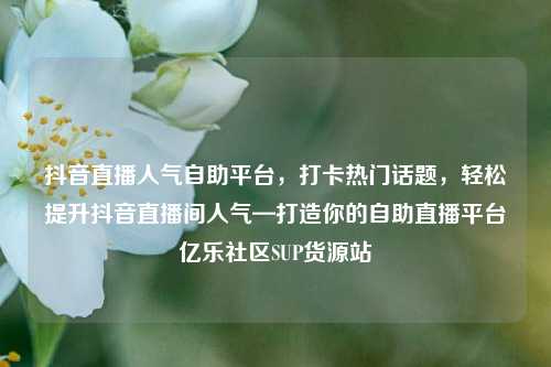 抖音直播人气自助平台，打卡热门话题	，轻松提升抖音直播间人气—打造你的自助直播平台亿乐社区SUP货源站  第1张