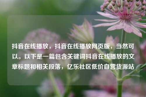 抖音在线播放，抖音在线播放网页版，当然可以。以下是一篇包含关键词抖音在线播放的文章标题和相关段落，亿乐社区低价自营货源站  第1张