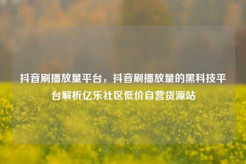 抖音刷播放量平台，抖音刷播放量的黑科技平台解析亿乐社区低价自营货源站  第1张