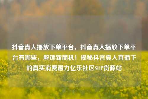 抖音真人播放下单平台	，抖音真人播放下单平台有哪些，解锁新商机！揭秘抖音真人直播下的真实消费潜力亿乐社区SUP货源站  第1张