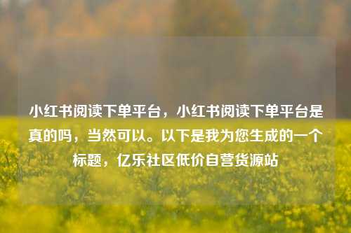 小红书阅读下单平台	，小红书阅读下单平台是真的吗，当然可以。以下是我为您生成的一个标题，亿乐社区低价自营货源站  第1张